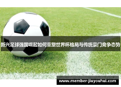 新兴足球强国崛起如何重塑世界杯格局与传统豪门竞争态势