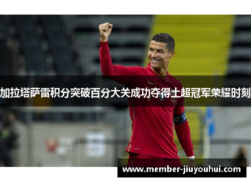 加拉塔萨雷积分突破百分大关成功夺得土超冠军荣耀时刻
