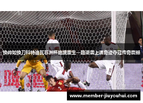 换帅如换刀科特迪瓦非洲杯绝境重生一路逆袭上演奇迹夺冠传奇震撼