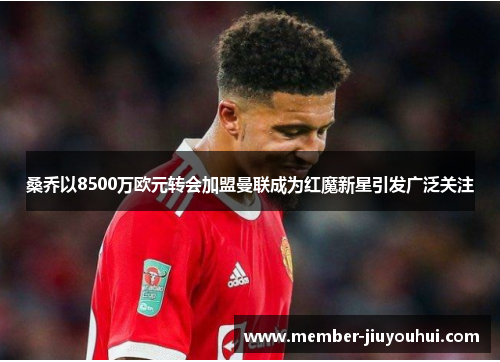 桑乔以8500万欧元转会加盟曼联成为红魔新星引发广泛关注