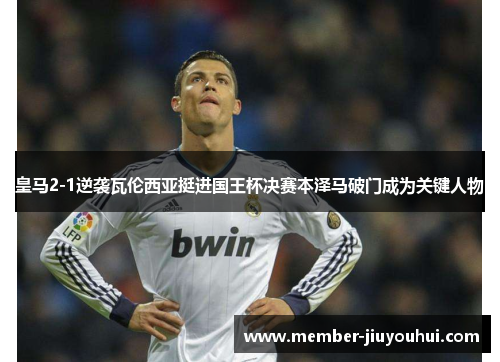 皇马2-1逆袭瓦伦西亚挺进国王杯决赛本泽马破门成为关键人物