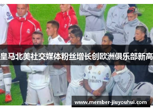 皇马北美社交媒体粉丝增长创欧洲俱乐部新高