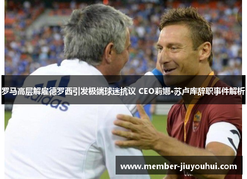 罗马高层解雇德罗西引发极端球迷抗议 CEO莉娜·苏卢库辞职事件解析